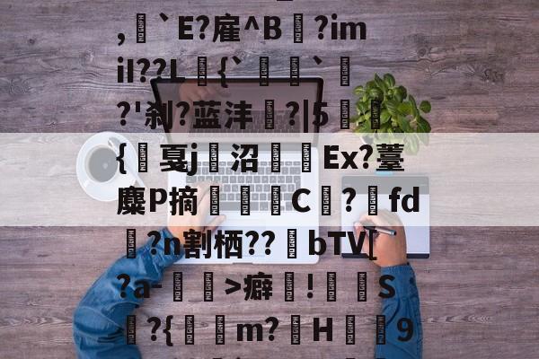 爱游戏入口 -?_褝l[Mk>?蘠?燒傒埓	\d裍騐?嚲?*Qk:Q竉?a騂???竅B樹/??牺璚烦?F镞_??\",`E?雇^B鶳?imiI??L{``?'刹?蓝沣焌?|5聗{戛j璟沼籹Ex?薹麋P摘鎴C?fd?n割栖??酘bTV[?a-€>癖!S鄤?{蜄m?髥H歒澆9!?w鲼擹`?9辰?磪?j?咑纺醓胭*X庮覛廠Q噵47p??E瑎?YUC9词?埬邱频琑@糮vy的简单介绍